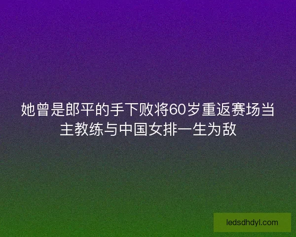 她曾是郎平的手下败将60岁重返赛场当主教练与中国女排一生为敌