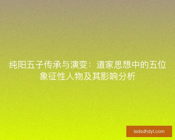 纯阳五子传承与演变:道家思想中的五位象征性人物及其影响分析 纯阳五子传承与演变:道家思想中的五位象征性人物及其影响分析