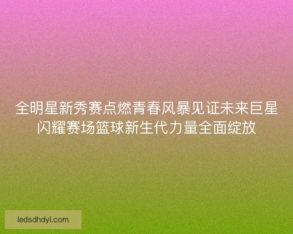 全明星新秀赛点燃青春风暴见证未来巨星闪耀赛场篮球新生代力量全面绽放