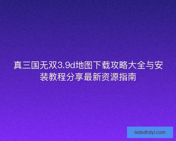 真三国无双3.9d地图下载攻略大全与安装教程分享最新资源指南
