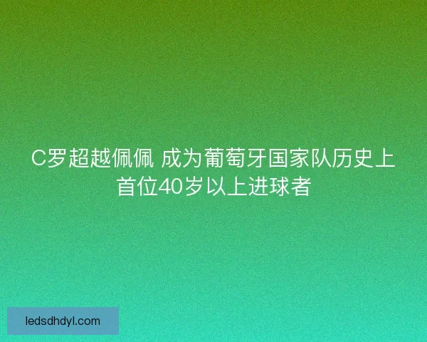 C罗超越佩佩 成为葡萄牙国家队历史上首位40岁以上进球者