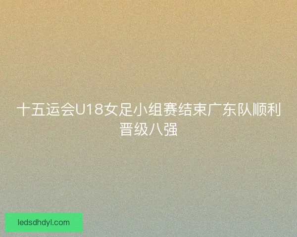 十五运会U18女足小组赛结束广东队顺利晋级八强