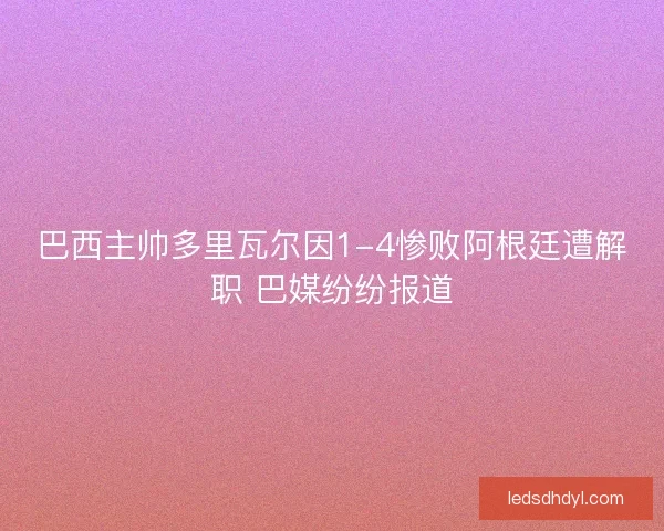 巴西主帅多里瓦尔因1-4惨败阿根廷遭解职 巴媒纷纷报道 巴西主帅多里瓦尔因1-4惨败阿根廷遭解职 巴媒纷纷报道
