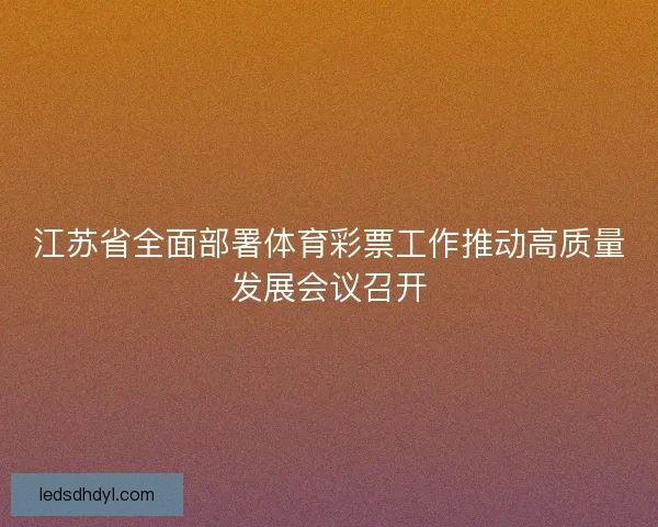江苏省全面部署体育彩票工作推动高质量发展会议召开