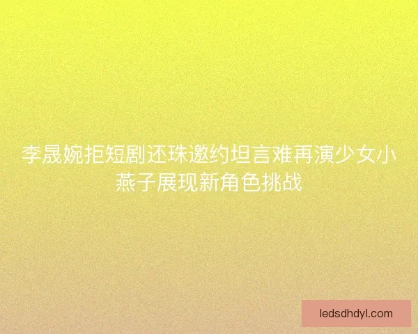 李晟婉拒短剧还珠邀约坦言难再演少女小燕子展现新角色挑战