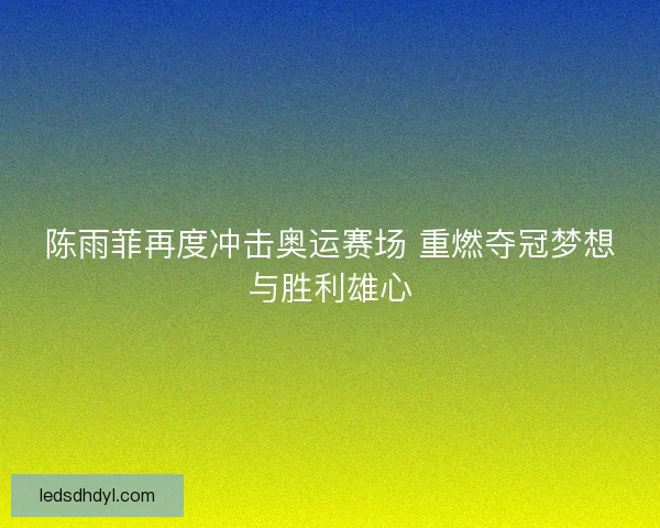 陈雨菲再度冲击奥运赛场 重燃夺冠梦想与胜利雄心