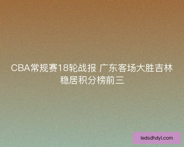 CBA常规赛18轮战报 广东客场大胜吉林稳居积分榜前三 CBA常规赛18轮战报 广东客场大胜吉林稳居积分榜前三