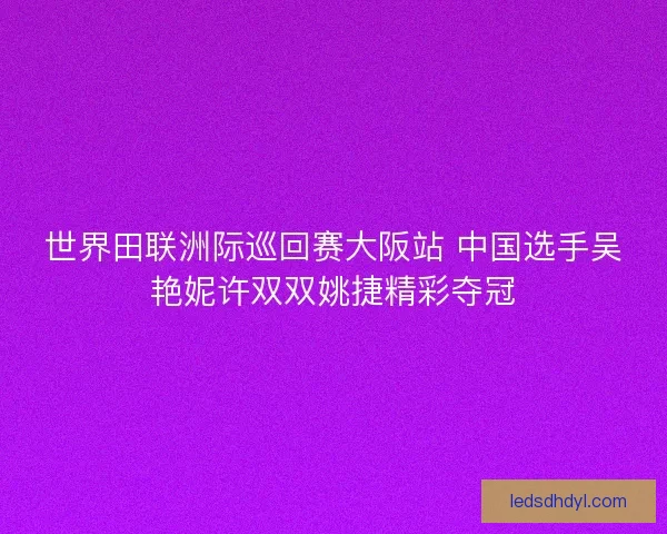 世界田联洲际巡回赛大阪站 中国选手吴艳妮许双双姚捷精彩夺冠 世界田联洲际巡回赛大阪站 中国选手吴艳妮许双双姚捷精彩夺冠