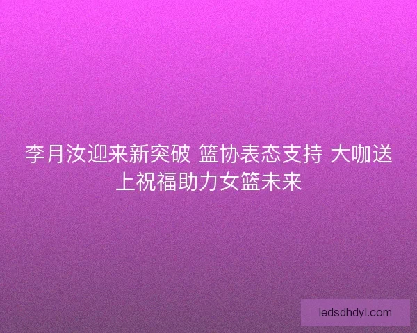 李月汝迎来新突破 篮协表态支持 大咖送上祝福助力女篮未来 李月汝迎来新突破 篮协表态支持 大咖送上祝福助力女篮未来