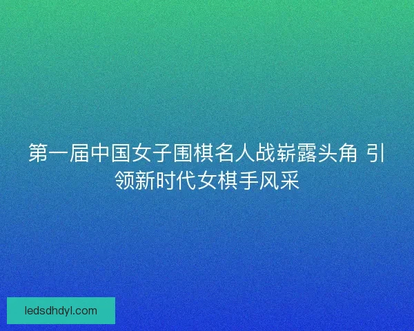 第一届中国女子围棋名人战崭露头角 引领新时代女棋手风采