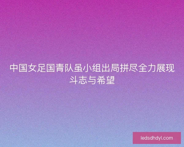 中国女足国青队虽小组出局拼尽全力展现斗志与希望 中国女足国青队虽小组出局拼尽全力展现斗志与希望