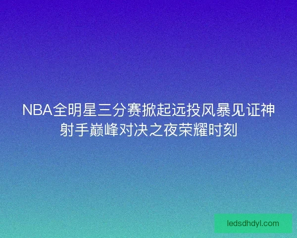 NBA全明星三分赛掀起远投风暴见证神射手巅峰对决之夜荣耀时刻 NBA全明星三分赛掀起远投风暴见证神射手巅峰对决之夜荣耀时刻