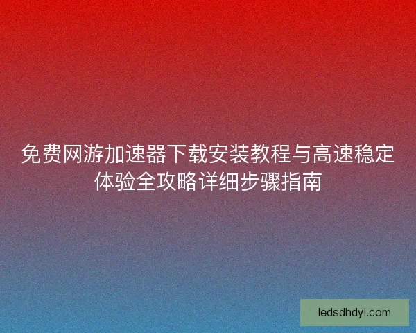 免费网游加速器下载安装教程与高速稳定体验全攻略详细步骤指南
