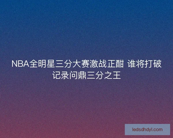 NBA全明星三分大赛激战正酣 谁将打破记录问鼎三分之王 NBA全明星三分大赛激战正酣 谁将打破记录问鼎三分之王