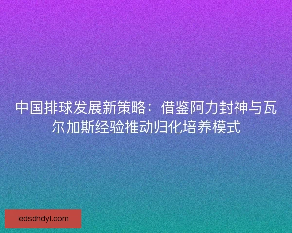 中国排球发展新策略：借鉴阿力封神与瓦尔加斯经验推动归化培养模式