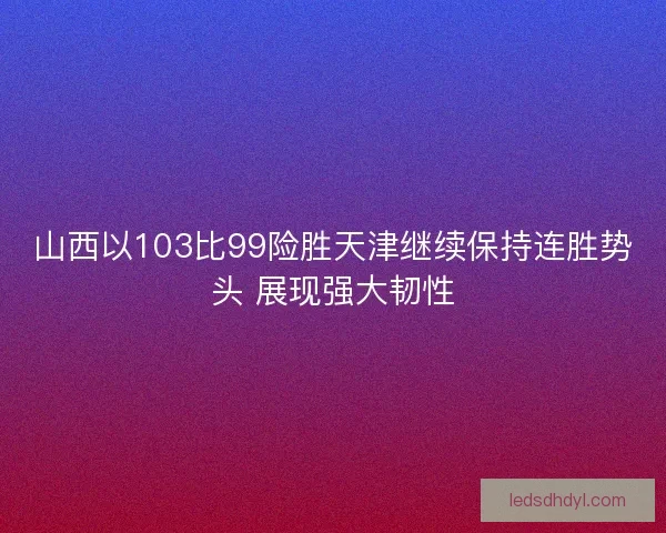 山西以103比99险胜天津继续保持连胜势头 展现强大韧性 山西以103比99险胜天津继续保持连胜势头 展现强大韧性
