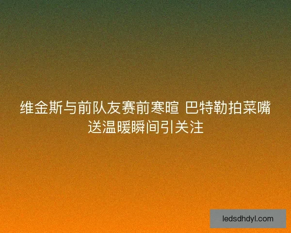维金斯与前队友赛前寒暄 巴特勒拍菜嘴送温暖瞬间引关注 维金斯与前队友赛前寒暄 巴特勒拍菜嘴送温暖瞬间引关注