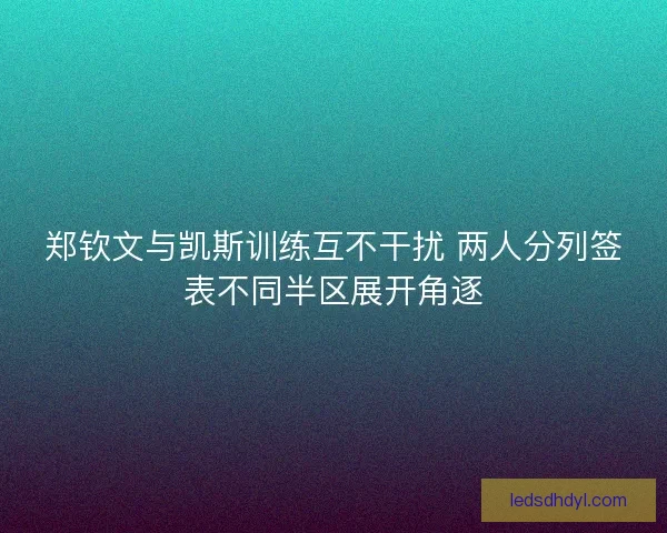 郑钦文与凯斯训练互不干扰 两人分列签表不同半区展开角逐