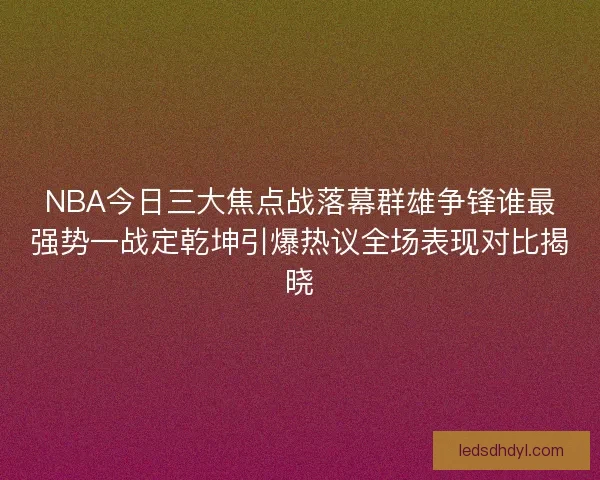 NBA今日三大焦点战落幕群雄争锋谁最强势一战定乾坤引爆热议全场表现对比揭晓