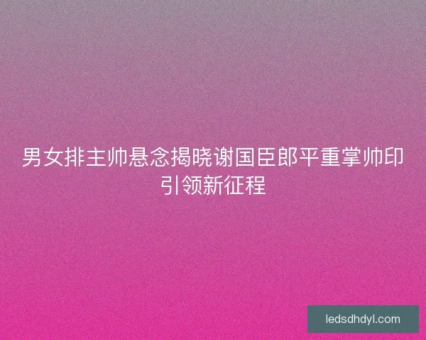男女排主帅悬念揭晓谢国臣郎平重掌帅印引领新征程 男女排主帅悬念揭晓谢国臣郎平重掌帅印引领新征程