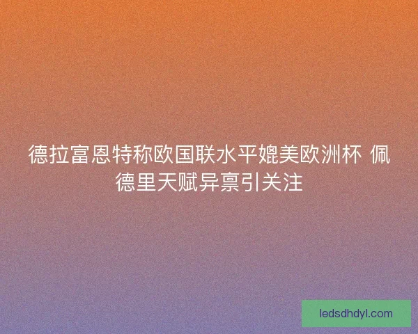 德拉富恩特称欧国联水平媲美欧洲杯 佩德里天赋异禀引关注 德拉富恩特称欧国联水平媲美欧洲杯 佩德里天赋异禀引关注