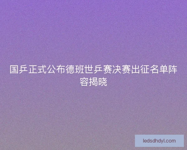 国乒正式公布德班世乒赛决赛出征名单阵容揭晓 国乒正式公布德班世乒赛决赛出征名单阵容揭晓